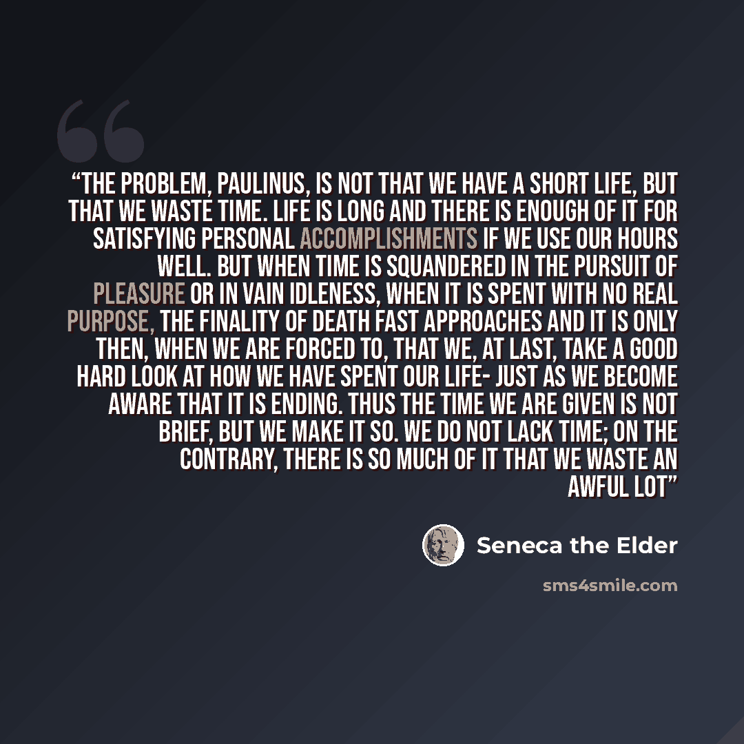 “The problem, Paulinus, is not that we have a short life, but that we waste time. Life is long and there is enough of it for satisfying personal accomplishments if we use our hours well. But when time is squandered in the pursuit of pleasure or in vain idleness, when it is spent with no real…” quote by Seneca the elder