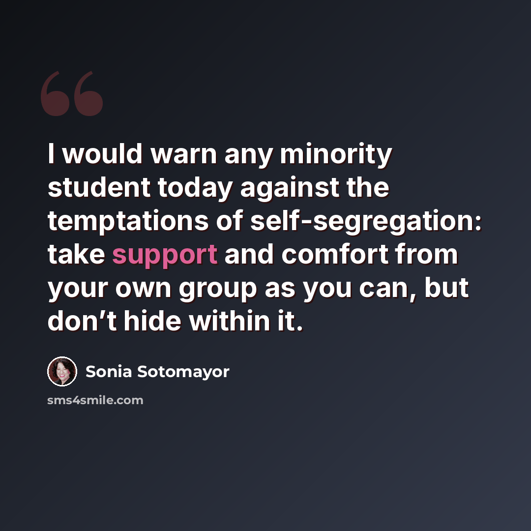 “I would warn any minority student today against the temptations of self-segregation: take support and comfort from your own group as you can, but don’t hide within it.” quote by Sonia Sotomayor