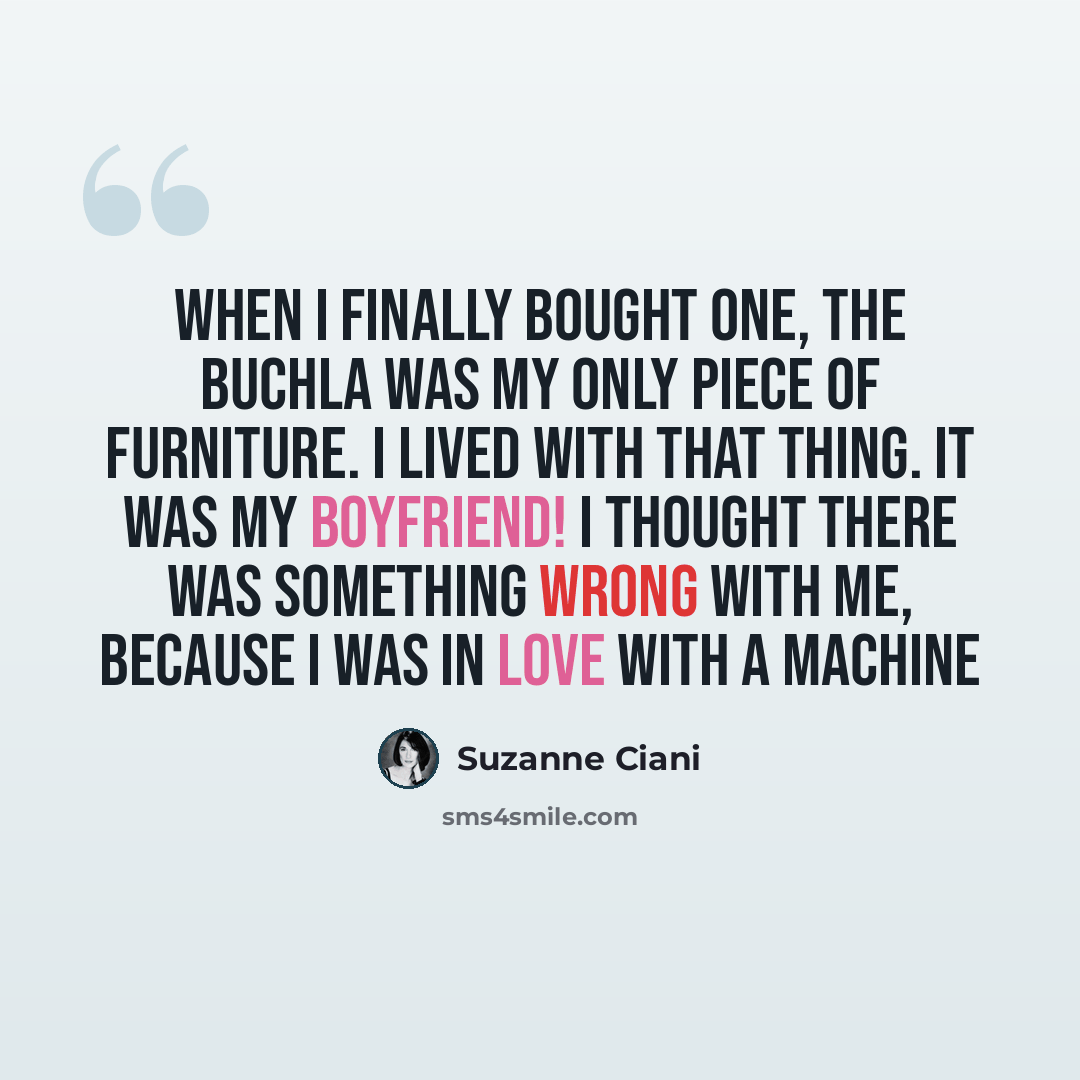 “When I finally bought one, the Buchla was my only piece of furniture. I lived with that thing. It was my boyfriend! I thought there was something wrong with me, because I was in love with a machine” quote by Suzanne Ciani