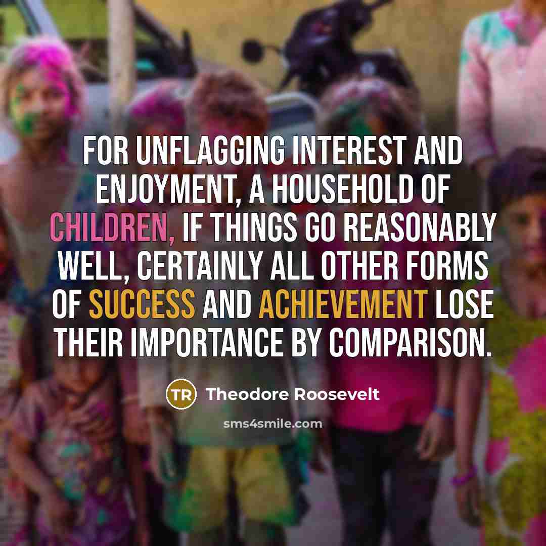 “For unflagging interest and enjoyment, a household of children, if things go reasonably well, certainly all other forms of success and achievement lose their importance by comparison.” quote by Theodore Roosevelt
