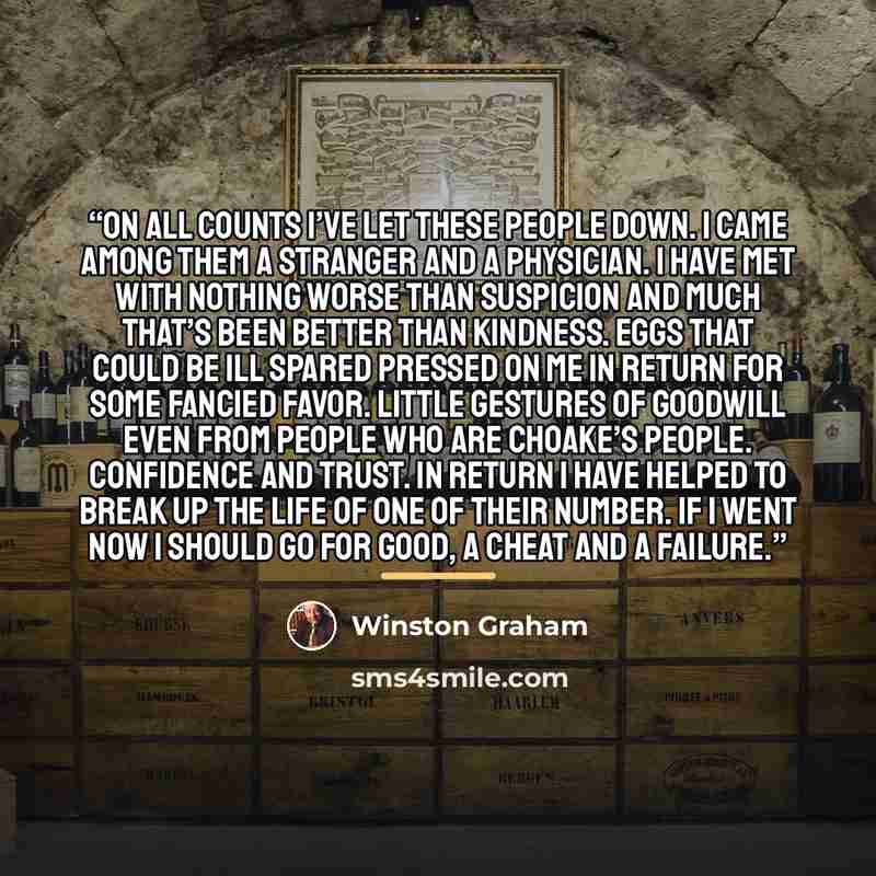 “On all counts I’ve let these people down. I came among them a stranger and a physician. I have met with nothing worse than suspicion and much that’s been better than kindness. Eggs that could be ill spared pressed on me in return for some fancied favor. Little gestures of goodwill even from people…” quote by Winston Graham
