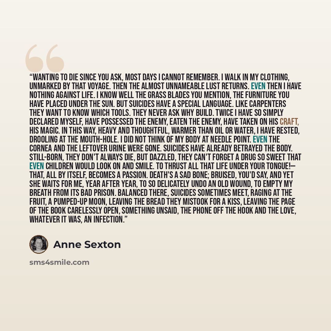 “Wanting to Die Since you ask, most days I cannot remember. I walk in my clothing, unmarked by that voyage. Then the almost unnameable lust returns. Even then I have nothing against life. I know well the grass blades you mention, the furniture you have placed under the sun. But suicides have a…” quote by Anne Sexton