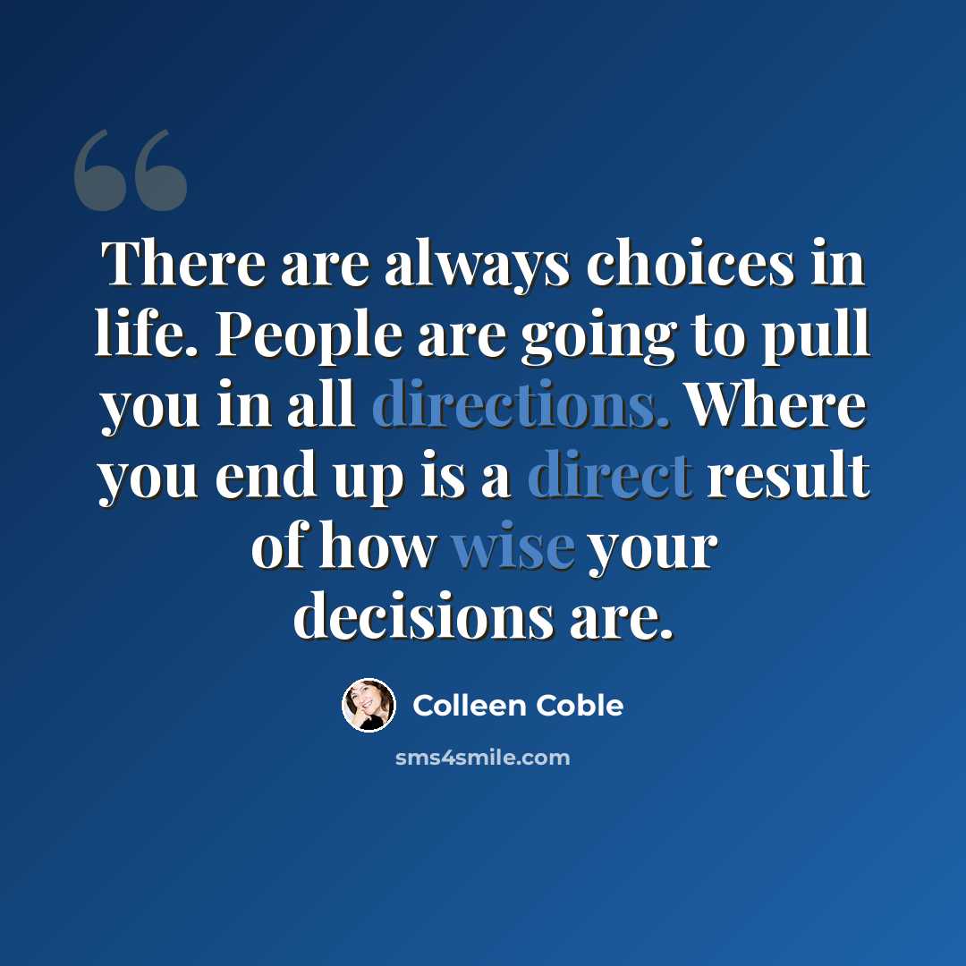 “There are always choices in life. People are going to pull you in all directions. Where you end up is a direct result of how wise your decisions are.” quote by Colleen Coble