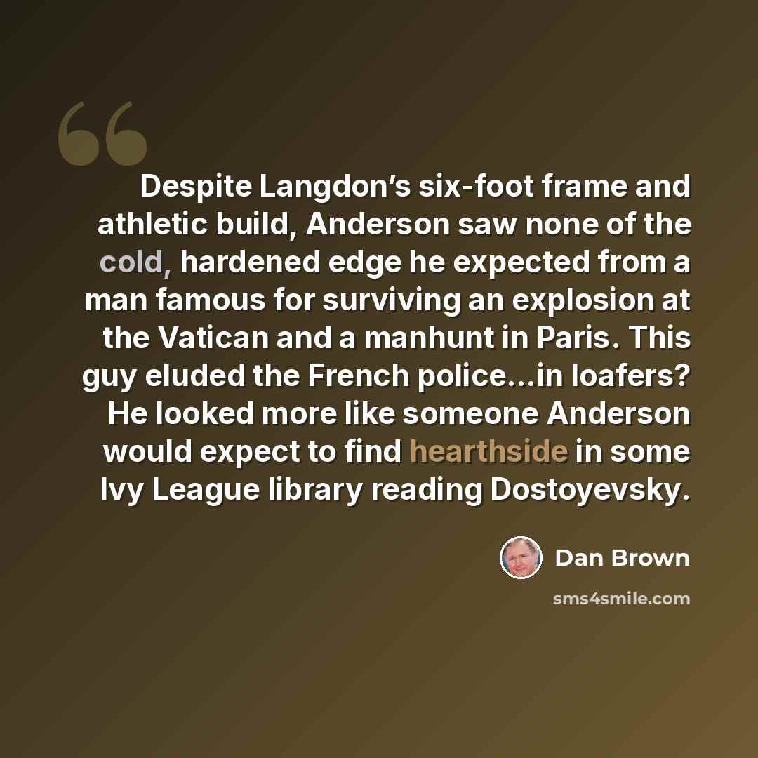 “Despite Langdon’s six-foot frame and athletic build, Anderson saw none of the cold, hardened edge he expected from a man famous for surviving an explosion at the Vatican and a manhunt in Paris. This guy eluded the French police…in loafers? He looked more like someone Anderson would expect to find…” quote by Dan Brown