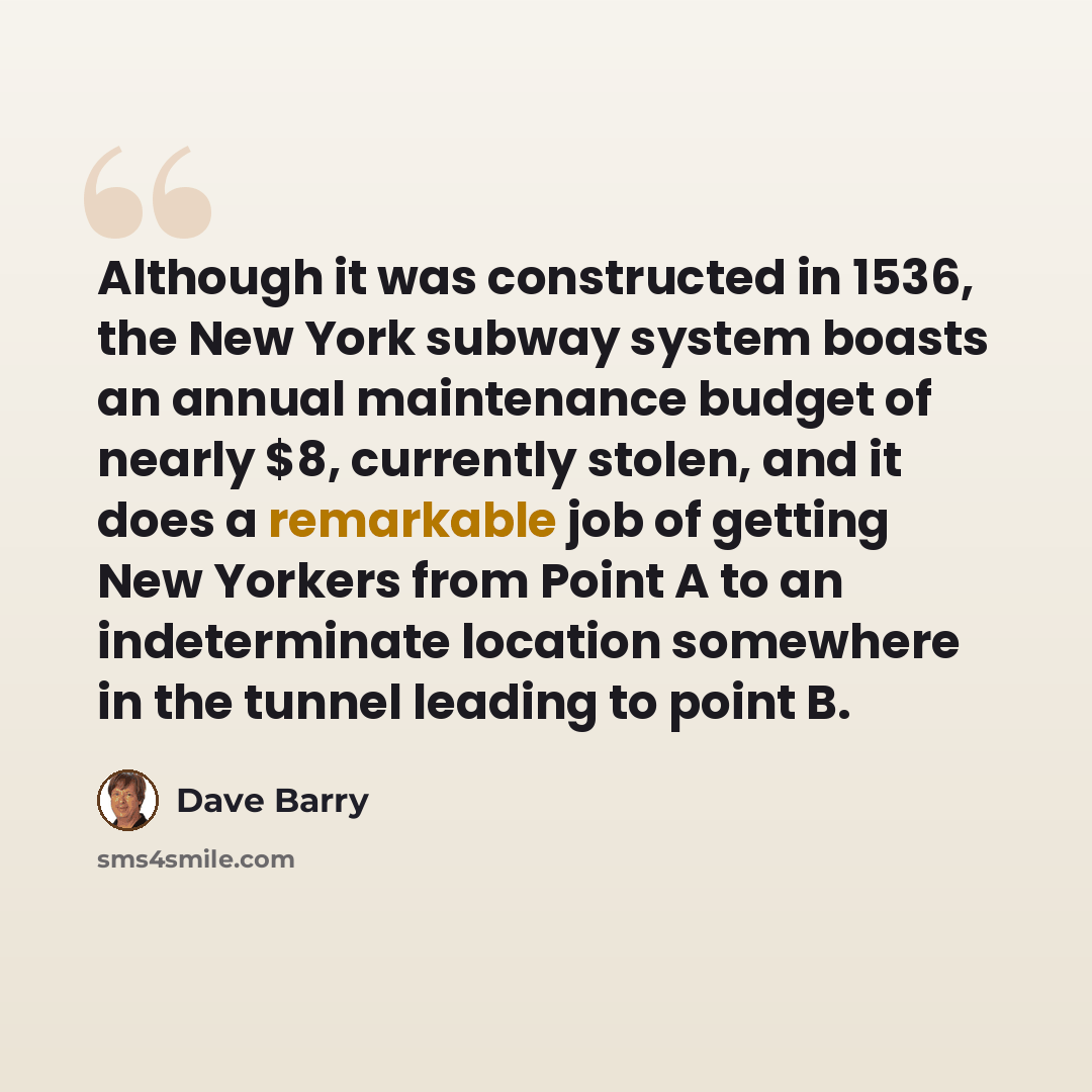 “Although it was constructed in 1536, the New York subway system boasts an annual maintenance budget of nearly $8, currently stolen, and it does a remarkable job of getting New Yorkers from Point A to an indeterminate location somewhere in the tunnel leading to point B.” quote by Dave Barry