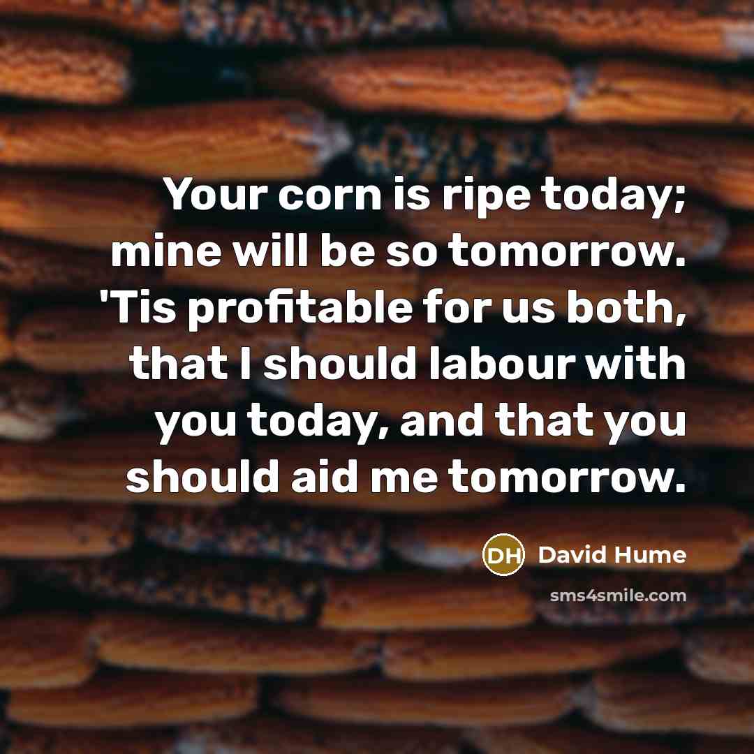 “Your corn is ripe today; mine will be so tomorrow. 'Tis profitable for us both, that I should labour with you today, and that you should aid me tomorrow.” quote by David Hume