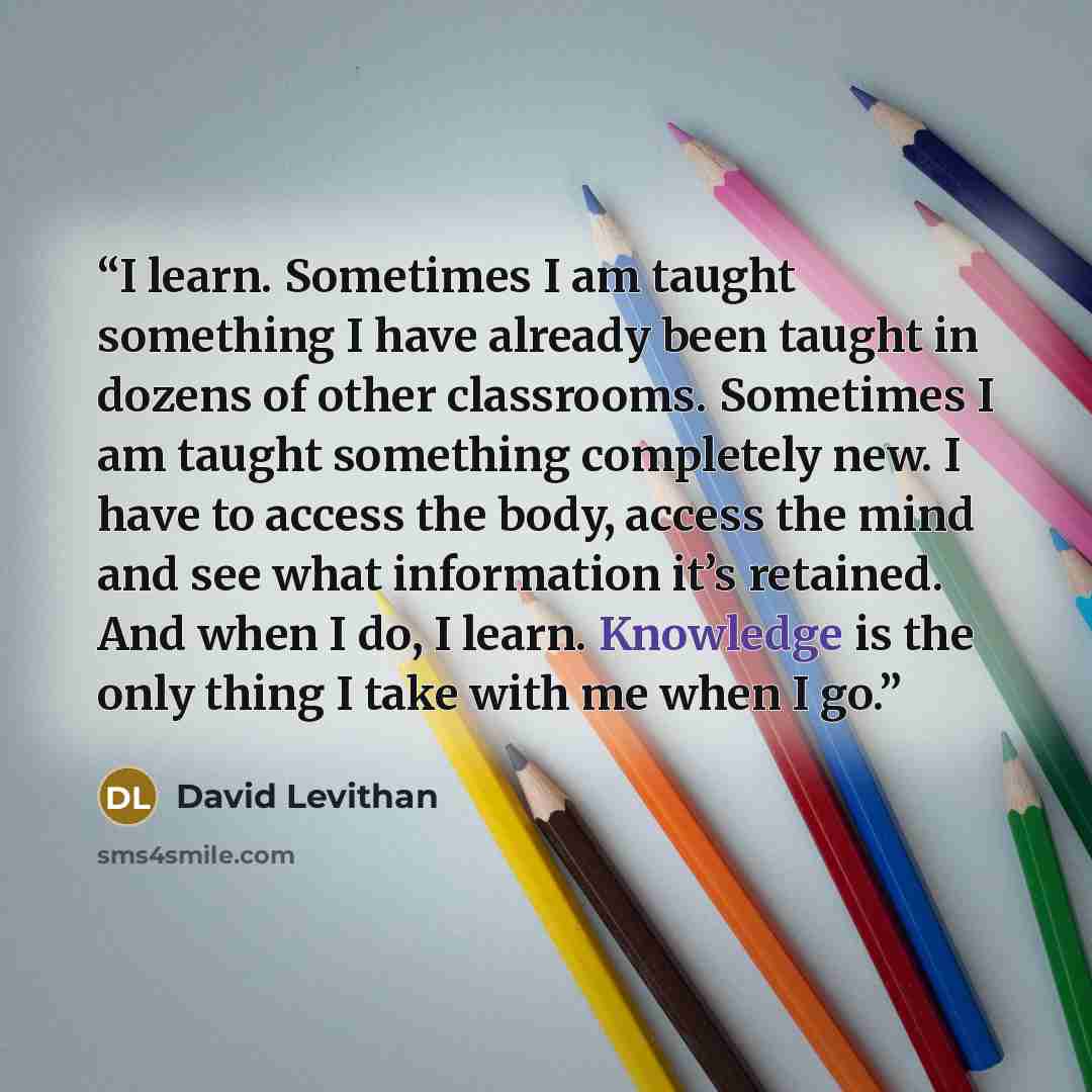 “I learn. Sometimes I am taught something I have already been taught in dozens of other classrooms. Sometimes I am taught something completely new. I have to access the body, access the mind and see what information it’s retained. And when I do, I learn. Knowledge is the only thing I take with me…” quote by David Levithan