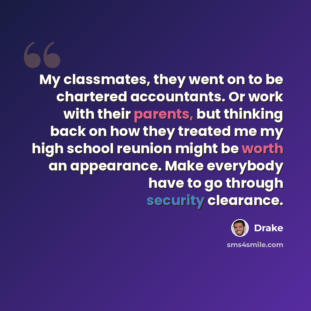 “My classmates, they went on to be chartered accountants. Or work with their parents, but thinking back on how they treated me my high school reunion might be worth an appearance. Make everybody have to go through security clearance.” quote by Drake