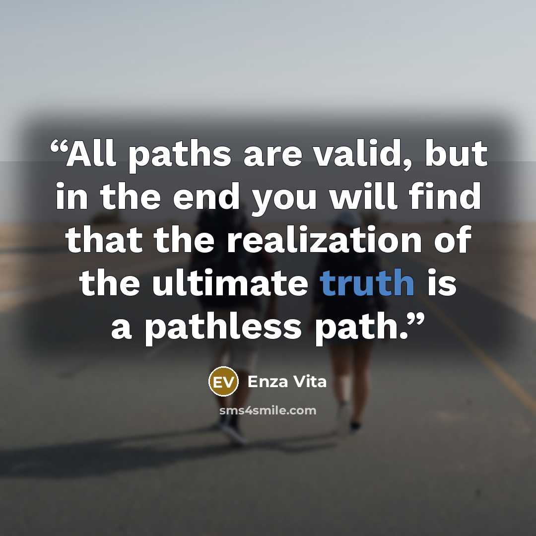 “All paths are valid, but in the end you will find that the realization of the ultimate truth is a pathless path.” quote by Enza Vita