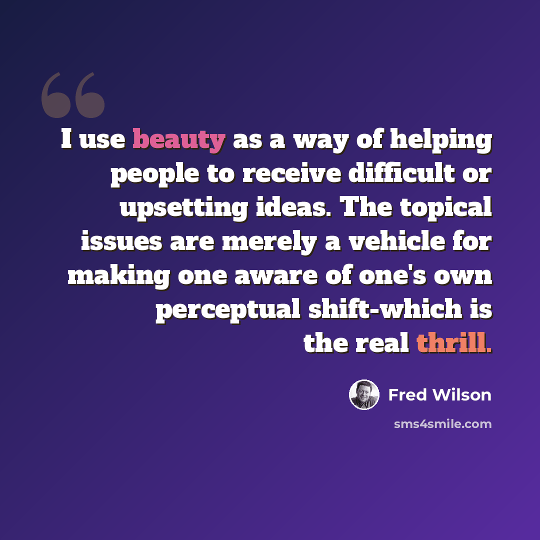 “I use beauty as a way of helping people to receive difficult or upsetting ideas. The topical issues are merely a vehicle for making one aware of one's own perceptual shift-which is the real thrill.” quote by Fred Wilson