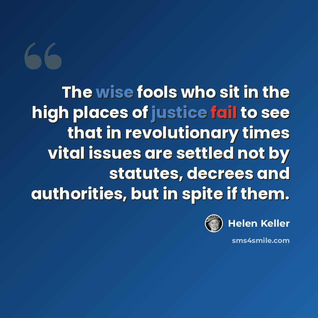 “The wise fools who sit in the high places of justice fail to see that in revolutionary times vital issues are settled not by statutes, decrees and authorities, but in spite if them.” quote by Helen Keller
