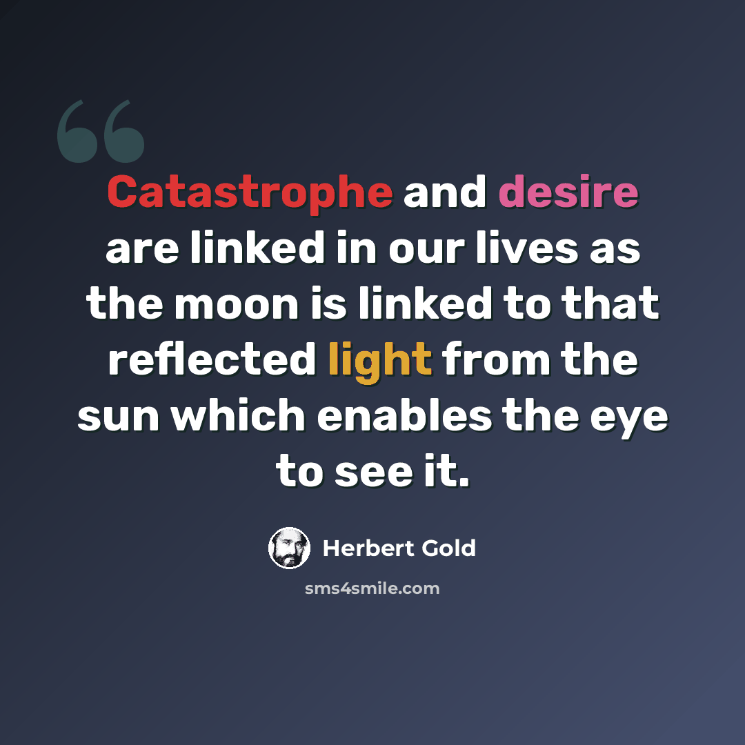 “Catastrophe and desire are linked in our lives as the moon is linked to that reflected light from the sun which enables the eye to see it.” quote by Herbert Gold