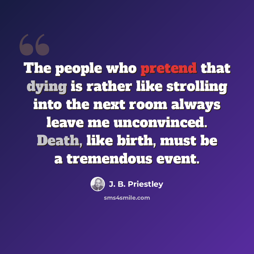 “The people who pretend that dying is rather like strolling into the next room always leave me unconvinced. Death, like birth, must be a tremendous event.” quote by J. B. Priestley