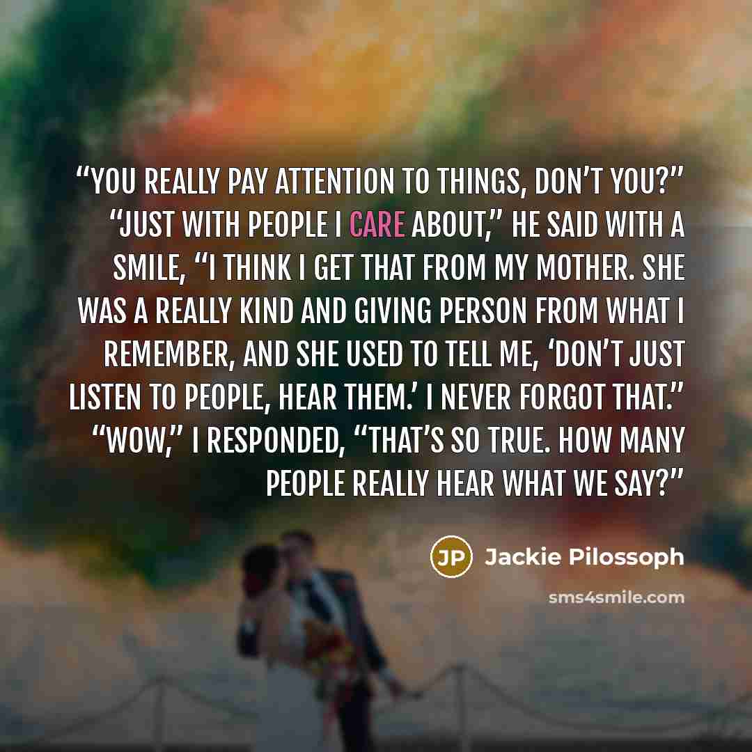 “You really pay attention to things, don’t you?” “Just with people I care about,” he said with a smile, “I think I get that from my mother. She was a really kind and giving person from what I remember, and she used to tell me, ‘Don’t just listen to people, hear them.’ I never forgot that.” “Wow,” I…” quote by Jackie Pilossoph