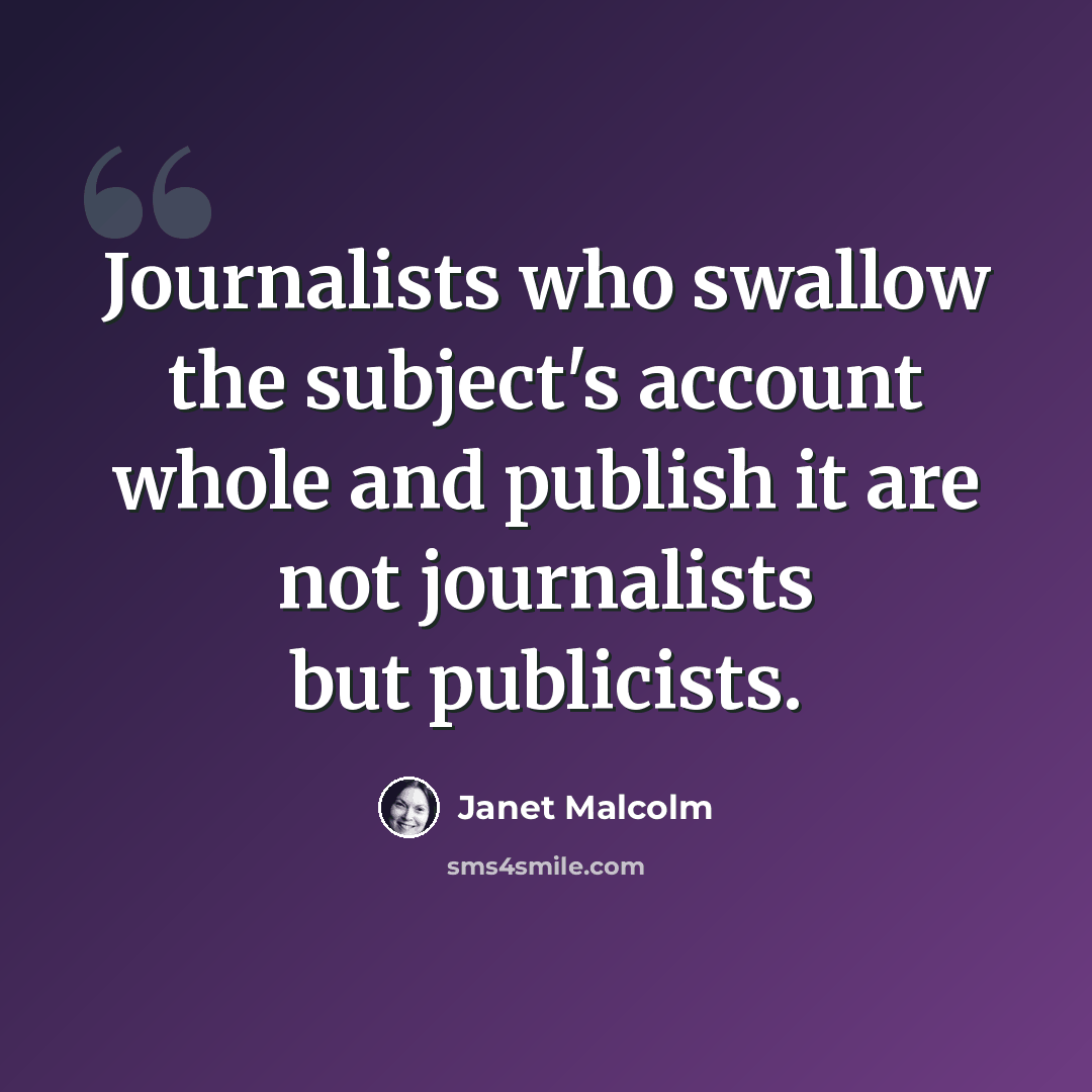 “Journalists who swallow the subject's account whole and publish it are not journalists but publicists.” quote by Janet Malcolm