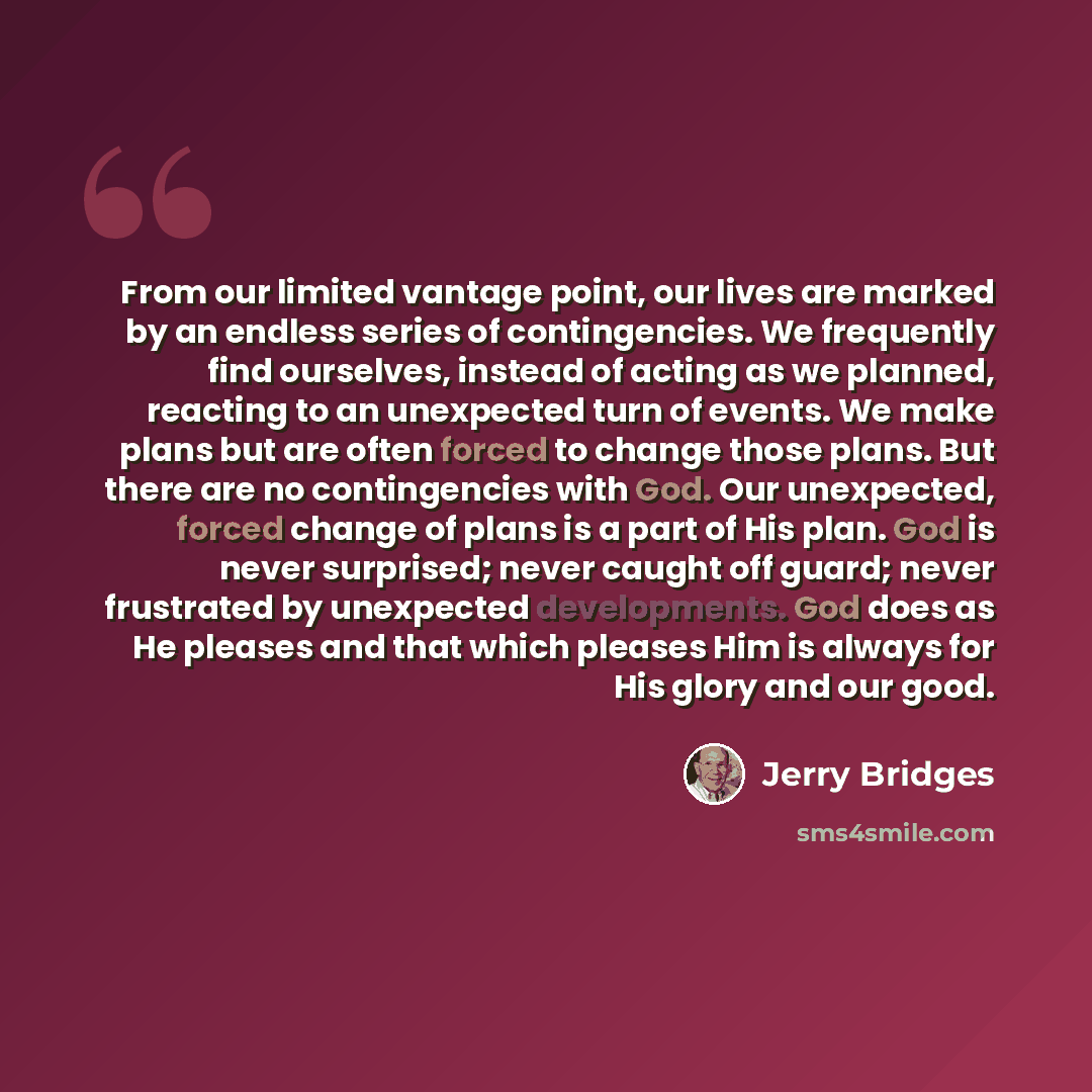 “From our limited vantage point, our lives are marked by an endless series of contingencies. We frequently find ourselves, instead of acting as we planned, reacting to an unexpected turn of events. We make plans but are often forced to change those plans. But there are no contingencies with God…” quote by Jerry Bridges