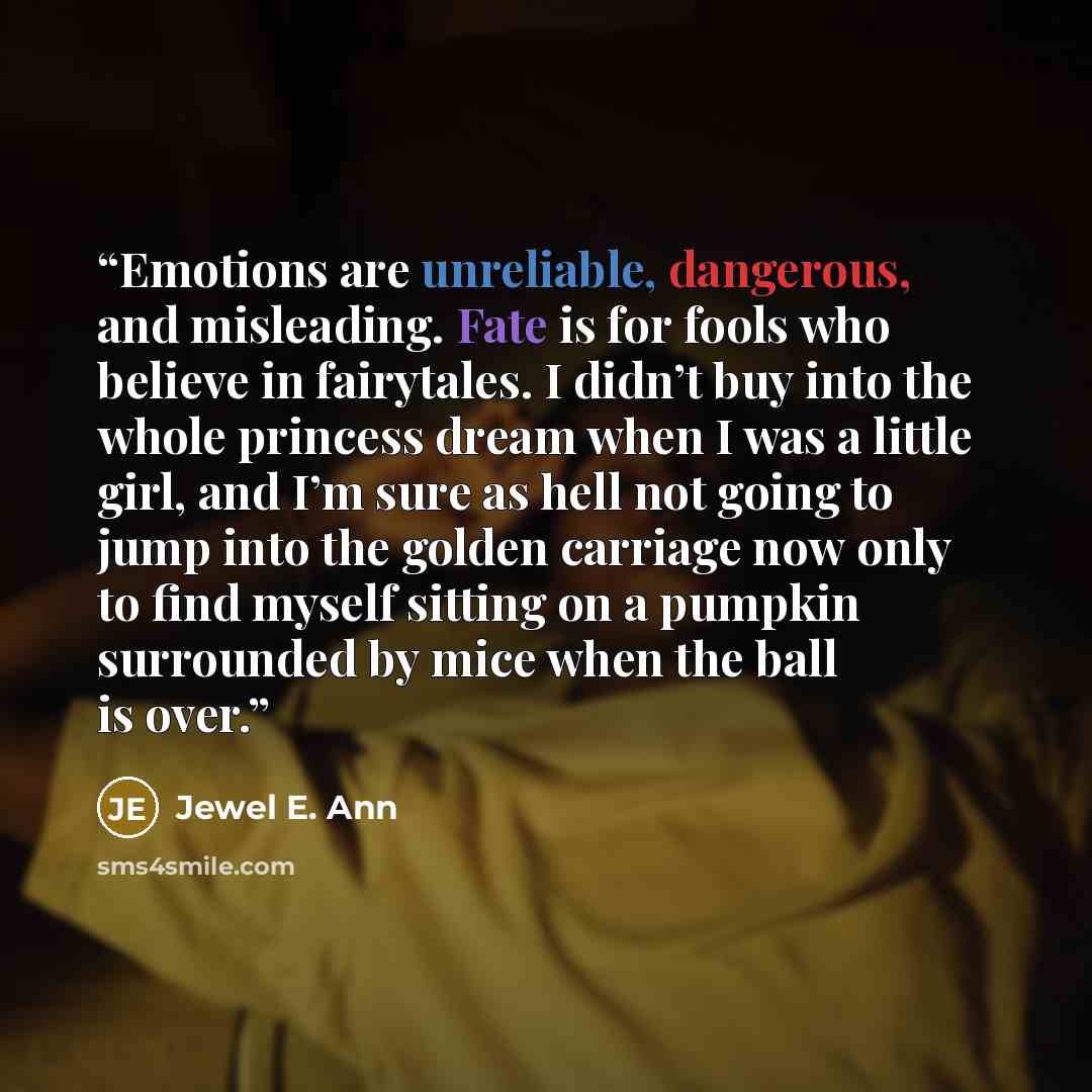 “Emotions are unreliable, dangerous, and misleading. Fate is for fools who believe in fairytales. I didn’t buy into the whole princess dream when I was a little girl, and I’m sure as hell not going to jump into the golden carriage now only to find myself sitting on a pumpkin surrounded by mice when…” quote by Jewel E. Ann