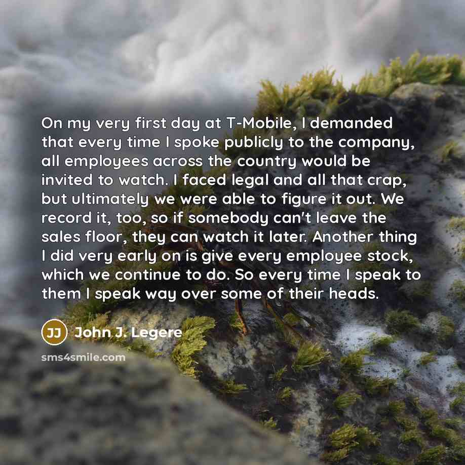 “On my very first day at T-Mobile, I demanded that every time I spoke publicly to the company, all employees across the country would be invited to watch. I faced legal and all that crap, but ultimately we were able to figure it out. We record it, too, so if somebody can't leave the sales floor…” quote by John J. Legere