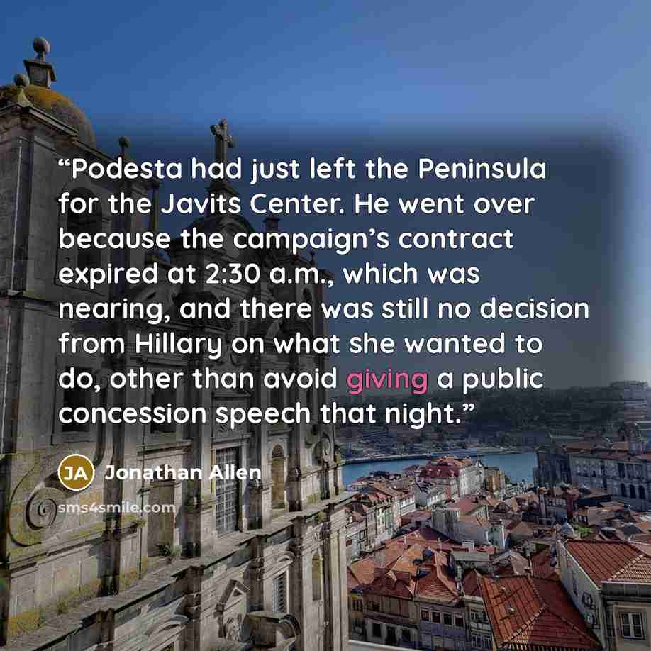 “Podesta had just left the Peninsula for the Javits Center. He went over because the campaign’s contract expired at 2:30 a.m., which was nearing, and there was still no decision from Hillary on what she wanted to do, other than avoid giving a public concession speech that night.” quote by Jonathan Allen
