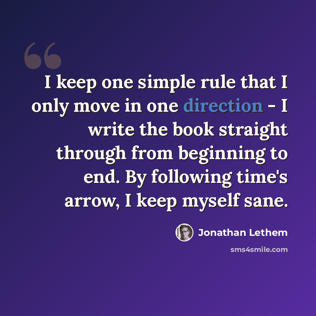 “I keep one simple rule that I only move in one direction - I write the book straight through from beginning to end. By following time's arrow, I keep myself sane.” quote by Jonathan Lethem