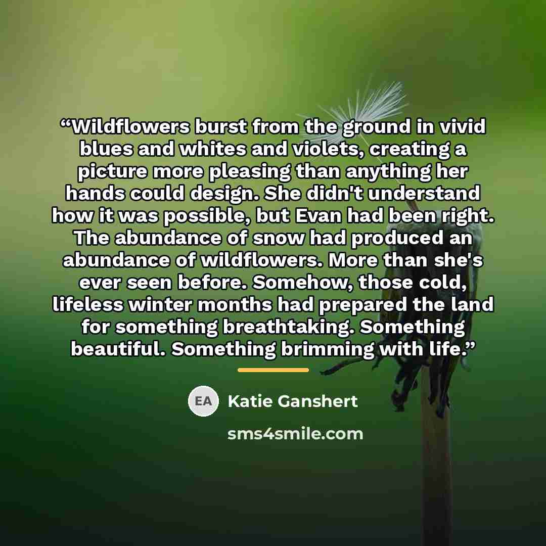 “Wildflowers burst from the ground in vivid blues and whites and violets, creating a picture more pleasing than anything her hands could design. She didn't understand how it was possible, but Evan had been right. The abundance of snow had produced an abundance of wildflowers. More than she's ever…” quote by Katie Ganshert