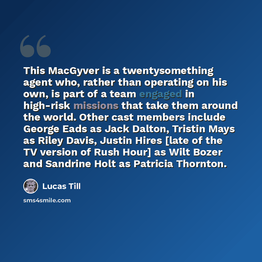 “This MacGyver is a twentysomething agent who, rather than operating on his own, is part of a team engaged in high-risk missions that take them around the world. Other cast members include George Eads as Jack Dalton, Tristin Mays as Riley Davis, Justin Hires [late of the TV version of Rush Hour] as…” quote by Lucas Till