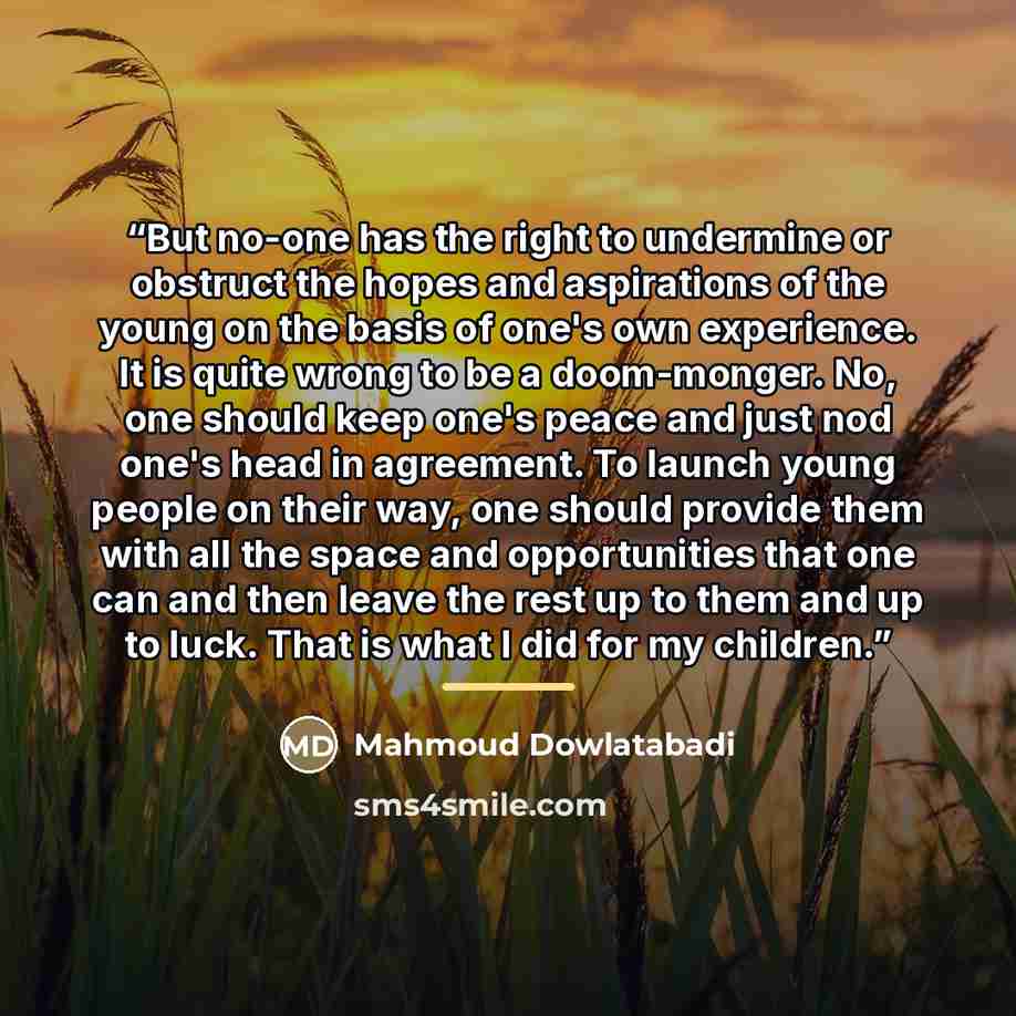 “But no-one has the right to undermine or obstruct the hopes and aspirations of the young on the basis of one's own experience. It is quite wrong to be a doom-monger. No, one should keep one's peace and just nod one's head in agreement. To launch young people on their way, one should provide them…” quote by Mahmoud Dowlatabadi