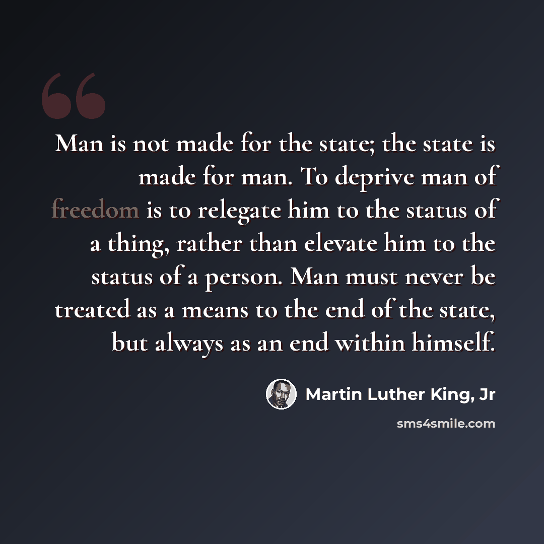 “Man is not made for the state; the state is made for man. To deprive man of freedom is to relegate him to the status of a thing, rather than elevate him to the status of a person. Man must never be treated as a means to the end of the state, but always as an end within himself.” quote by Martin Luther King, Jr