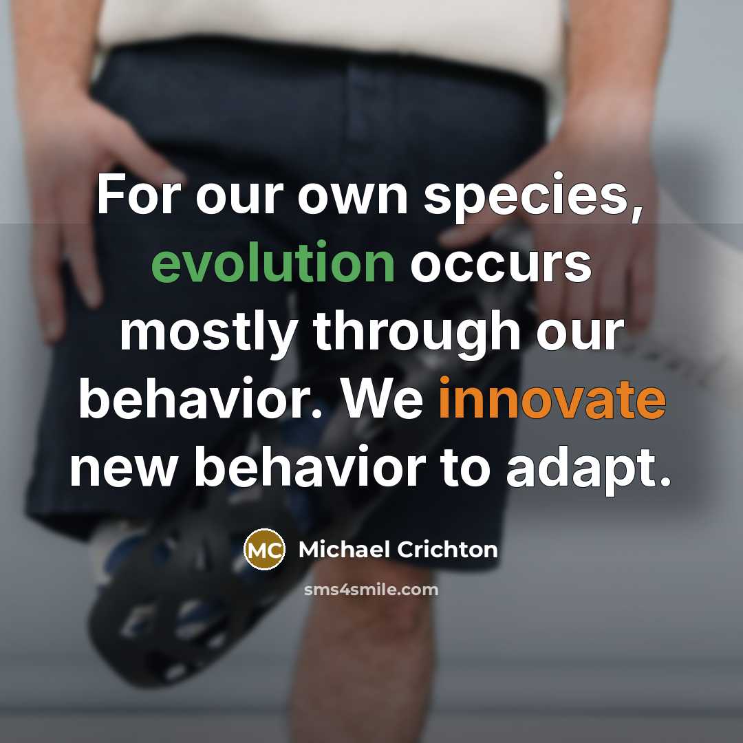 “For our own species, evolution occurs mostly through our behavior. We innovate new behavior to adapt.” quote by Michael Crichton