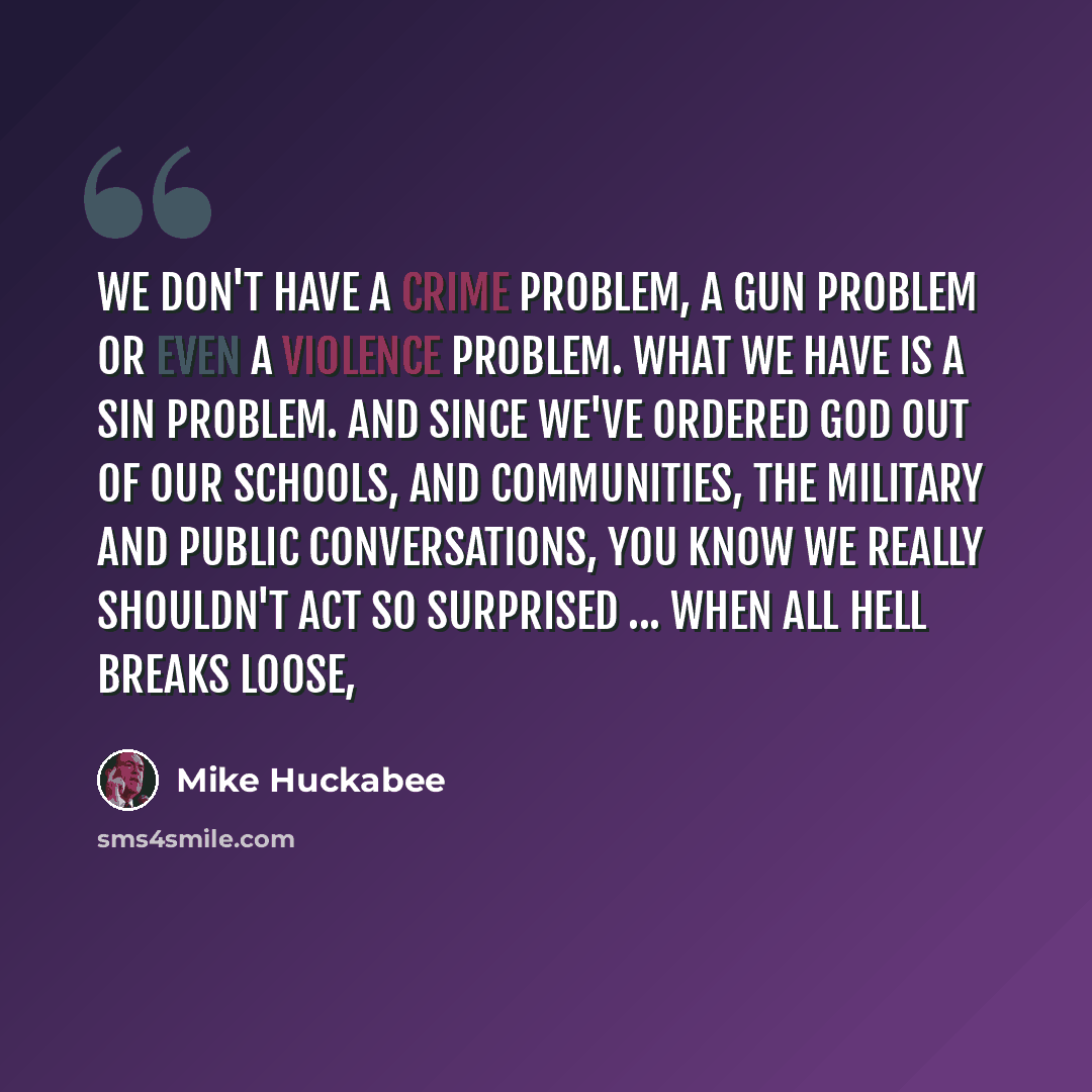 “We don't have a crime problem, a gun problem or even a violence problem. What we have is a sin problem. And since we've ordered god out of our schools, and communities, the military and public conversations, you know we really shouldn't act so surprised ... when all hell breaks loose,” quote by Mike Huckabee