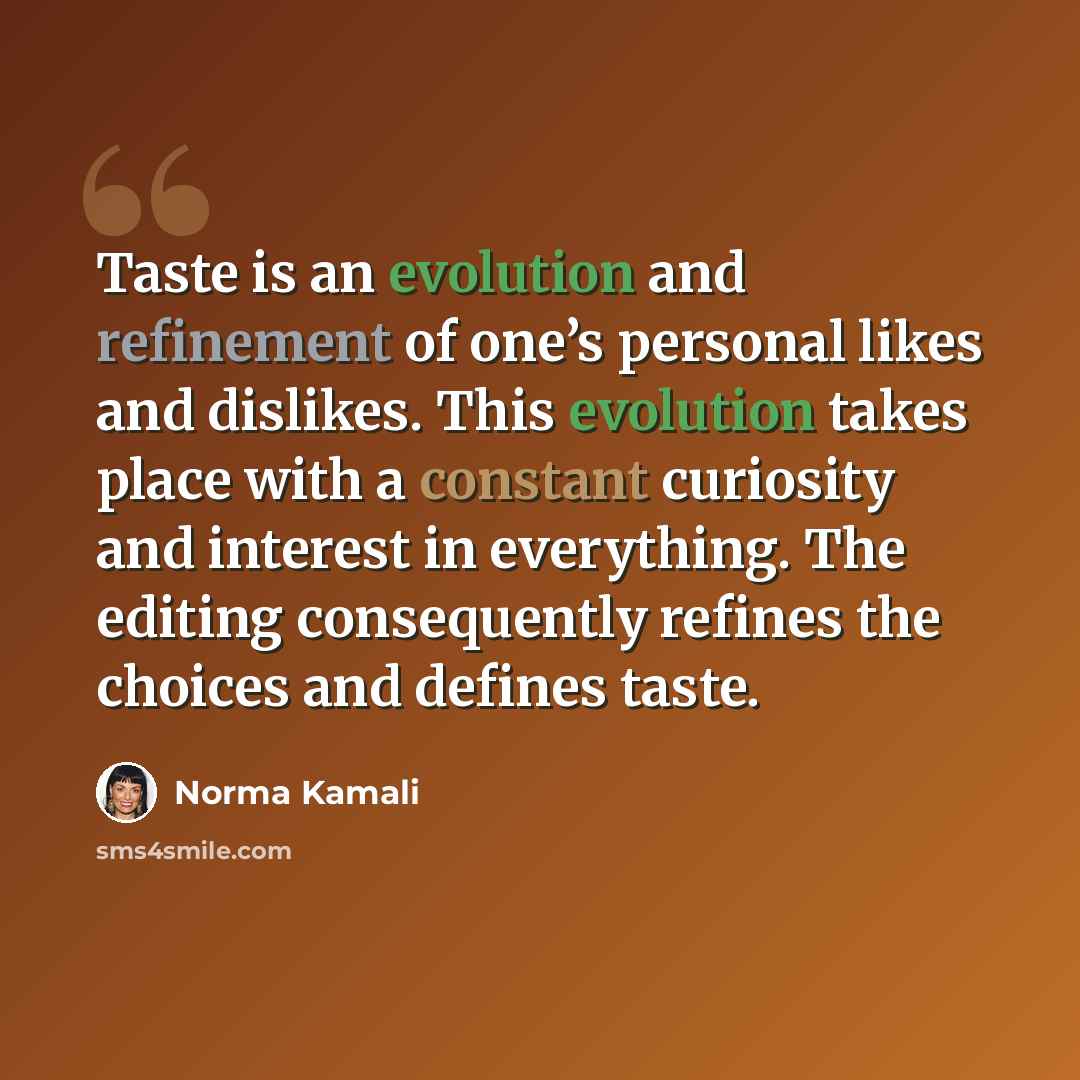“Taste is an evolution and refinement of one’s personal likes and dislikes. This evolution takes place with a constant curiosity and interest in everything. The editing consequently refines the choices and defines taste.” quote by Norma Kamali
