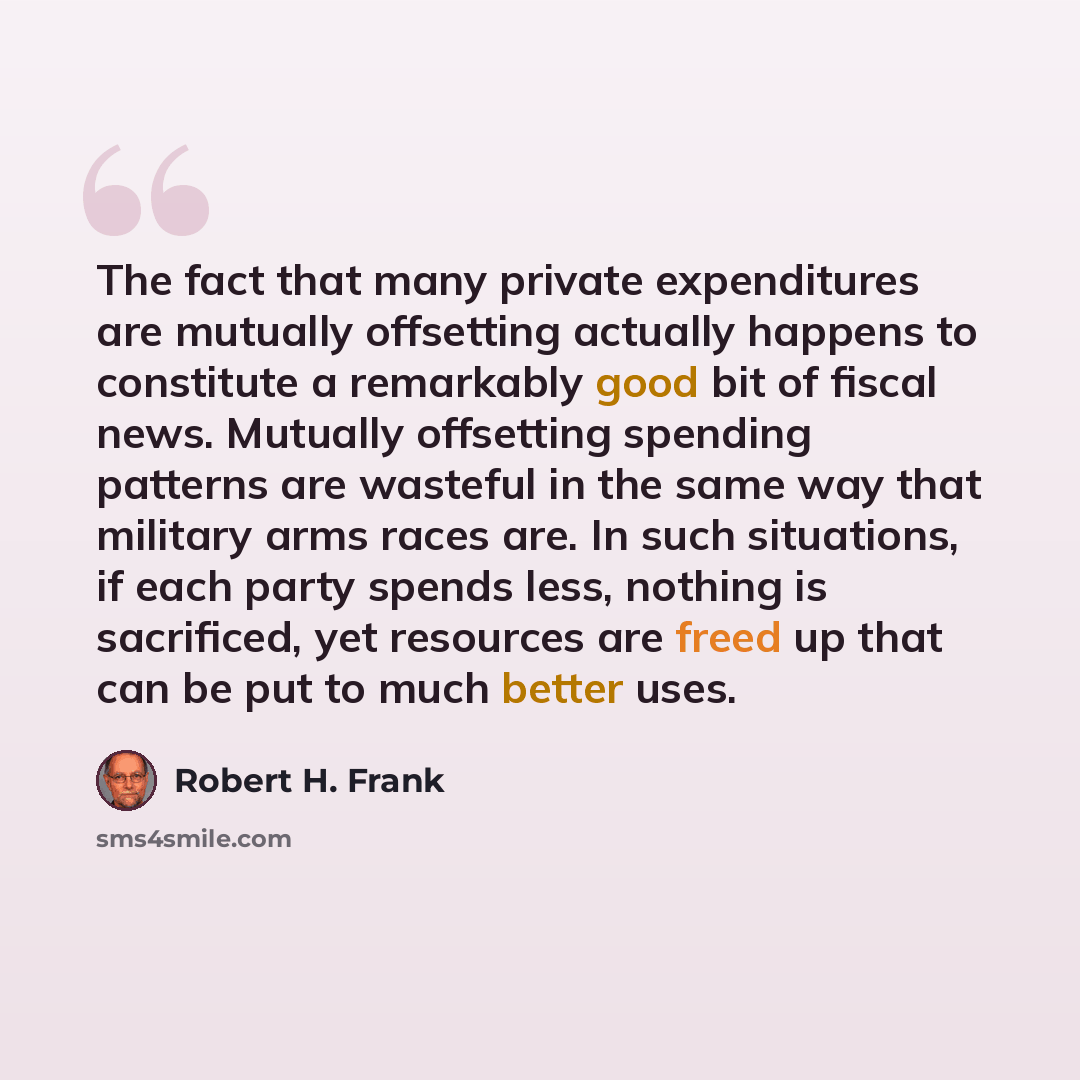 “The fact that many private expenditures are mutually offsetting actually happens to constitute a remarkably good bit of fiscal news. Mutually offsetting spending patterns are wasteful in the same way that military arms races are. In such situations, if each party spends less, nothing is…” quote by Robert H. Frank