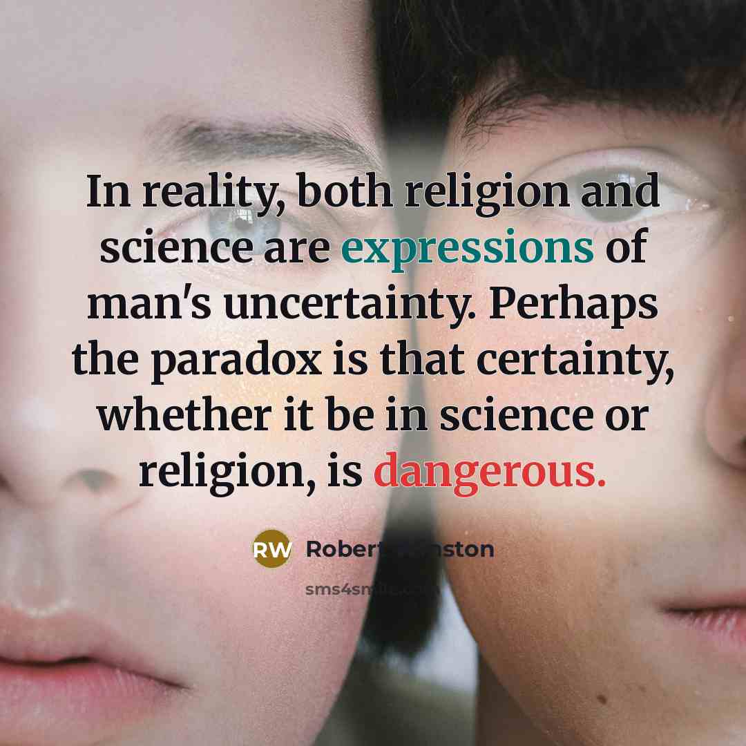 “In reality, both religion and science are expressions of man's uncertainty. Perhaps the paradox is that certainty, whether it be in science or religion, is dangerous.” quote by Robert Winston