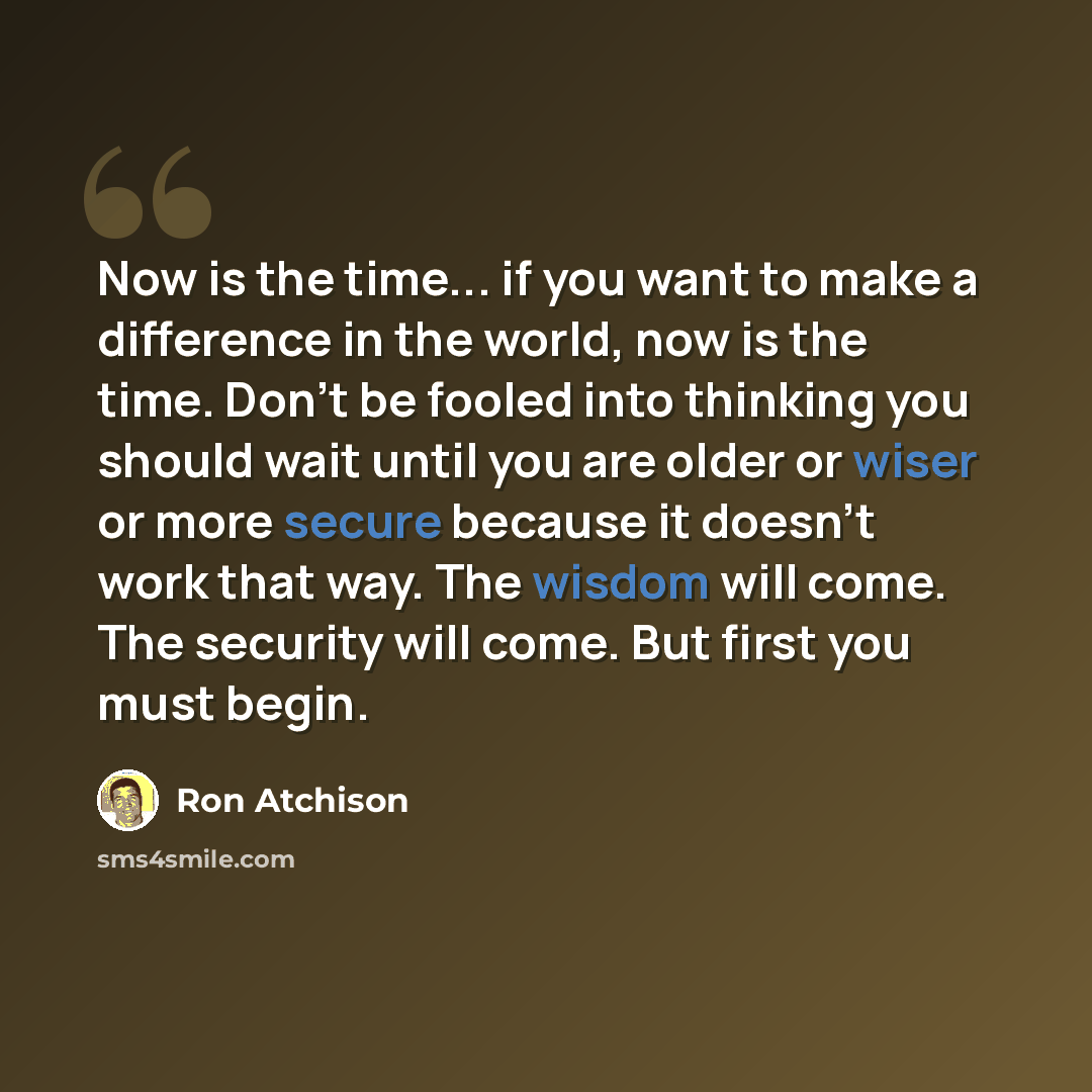 “Now is the time... if you want to make a difference in the world, now is the time. Don't be fooled into thinking you should wait until you are older or wiser or more secure because it doesn't work that way. The wisdom will come. The security will come. But first you must begin.” quote by Ron Atchison