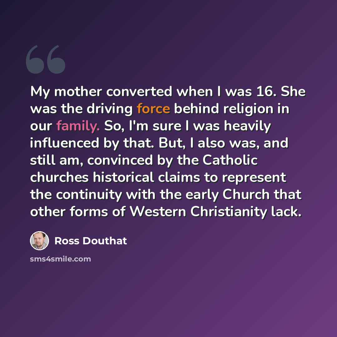 “My mother converted when I was 16. She was the driving force behind religion in our family. So, I'm sure I was heavily influenced by that. But, I also was, and still am, convinced by the Catholic churches historical claims to represent the continuity with the early Church that other forms of…” quote by Ross Douthat