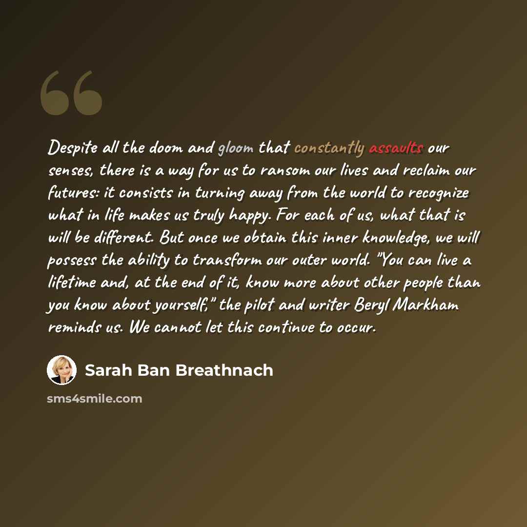 “Despite all the doom and gloom that constantly assaults our senses, there is a way for us to ransom our lives and reclaim our futures: it consists in turning away from the world to recognize what in life makes us truly happy. For each of us, what that is will be different. But once we obtain this…” quote by Sarah Ban Breathnach
