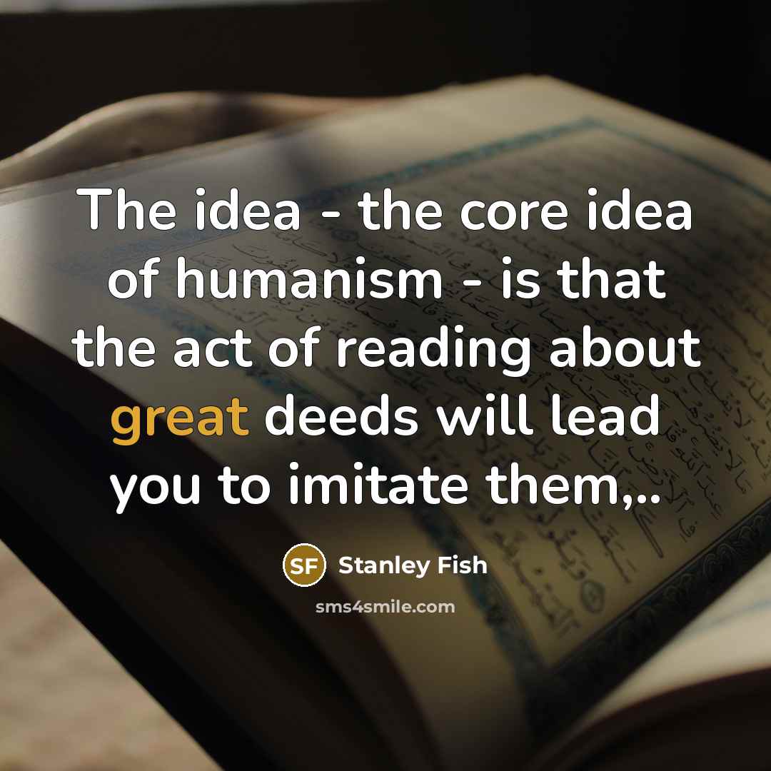 “The idea - the core idea of humanism - is that the act of reading about great deeds will lead you to imitate them,..” quote by Stanley Fish