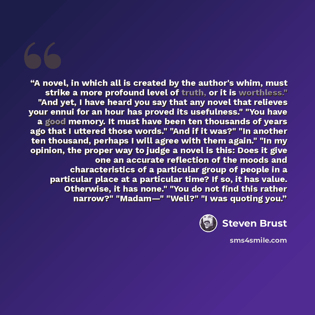 “A novel, in which all is created by the author's whim, must strike a more profound level of truth, or it is worthless." "And yet, I have heard you say that any novel that relieves your ennui for an hour has proved its usefulness." "You have a good memory. It must have been ten thousands of years…” quote by Steven Brust