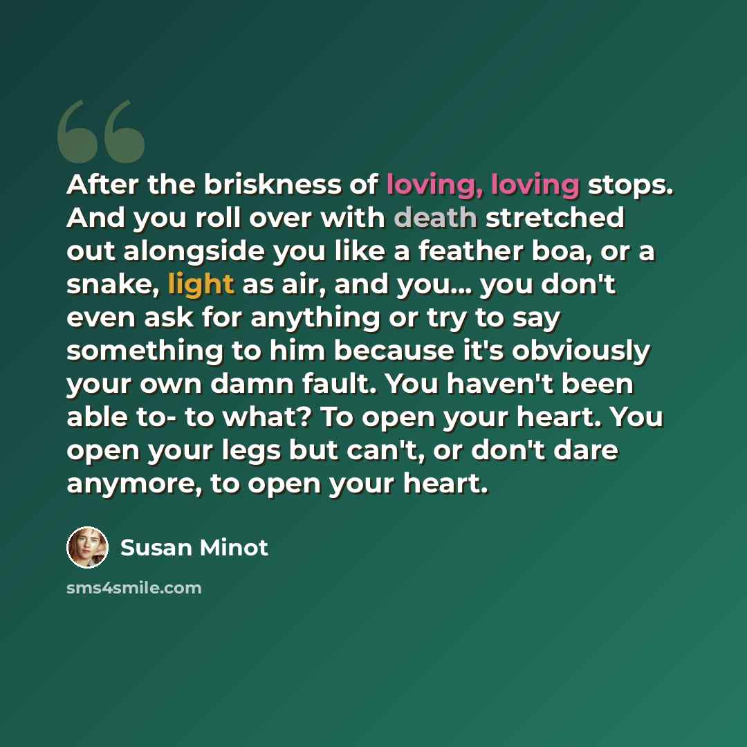 “After the briskness of loving, loving stops. And you roll over with death stretched out alongside you like a feather boa, or a snake, light as air, and you... you don't even ask for anything or try to say something to him because it's obviously your own damn fault. You haven't been able to- to…” quote by Susan Minot