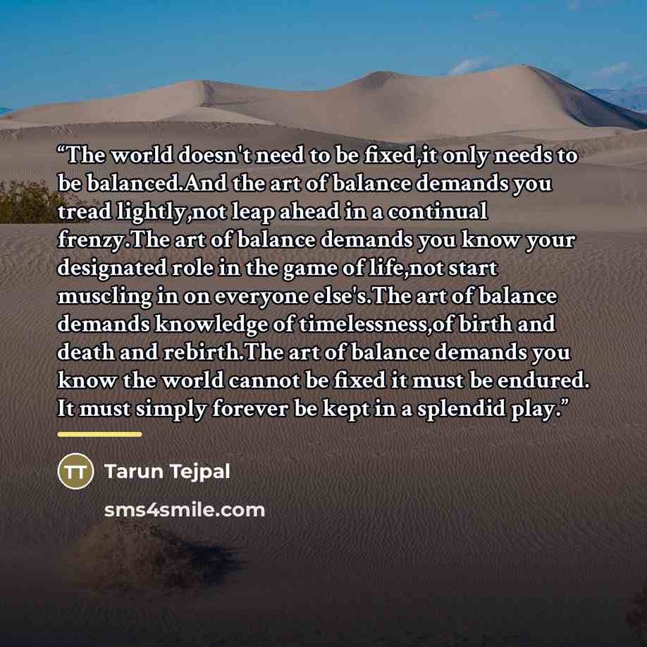 “The world doesn't need to be fixed,it only needs to be balanced.And the art of balance demands you tread lightly,not leap ahead in a continual frenzy.The art of balance demands you know your designated role in the game of life,not start muscling in on everyone else's.The art of balance demands…” quote by Tarun Tejpal