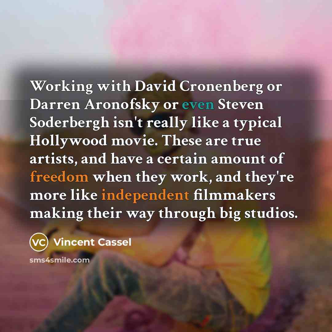 “Working with David Cronenberg or Darren Aronofsky or even Steven Soderbergh isn't really like a typical Hollywood movie. These are true artists, and have a certain amount of freedom when they work, and they're more like independent filmmakers making their way through big studios.” quote by Vincent Cassel