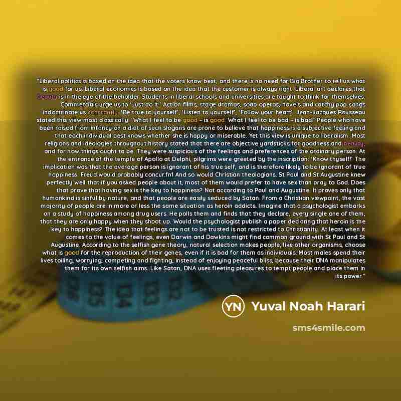 “Liberal politics is based on the idea that the voters know best, and there is no need for Big Brother to tell us what is good for us. Liberal economics is based on the idea that the customer is always right. Liberal art declares that beauty is in the eye of the beholder. Students in liberal…” quote by Yuval Noah Harari