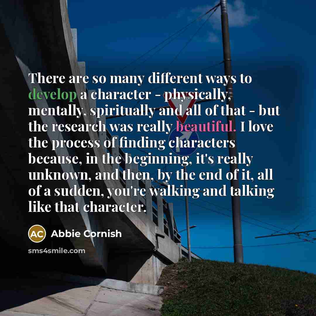 “There are so many different ways to develop a character - physically, mentally, spiritually and all of that - but the research was really beautiful. I love the process of finding characters because, in the beginning, it's really unknown, and then, by the end of it, all of a sudden, you're walking…” quote by Abbie Cornish