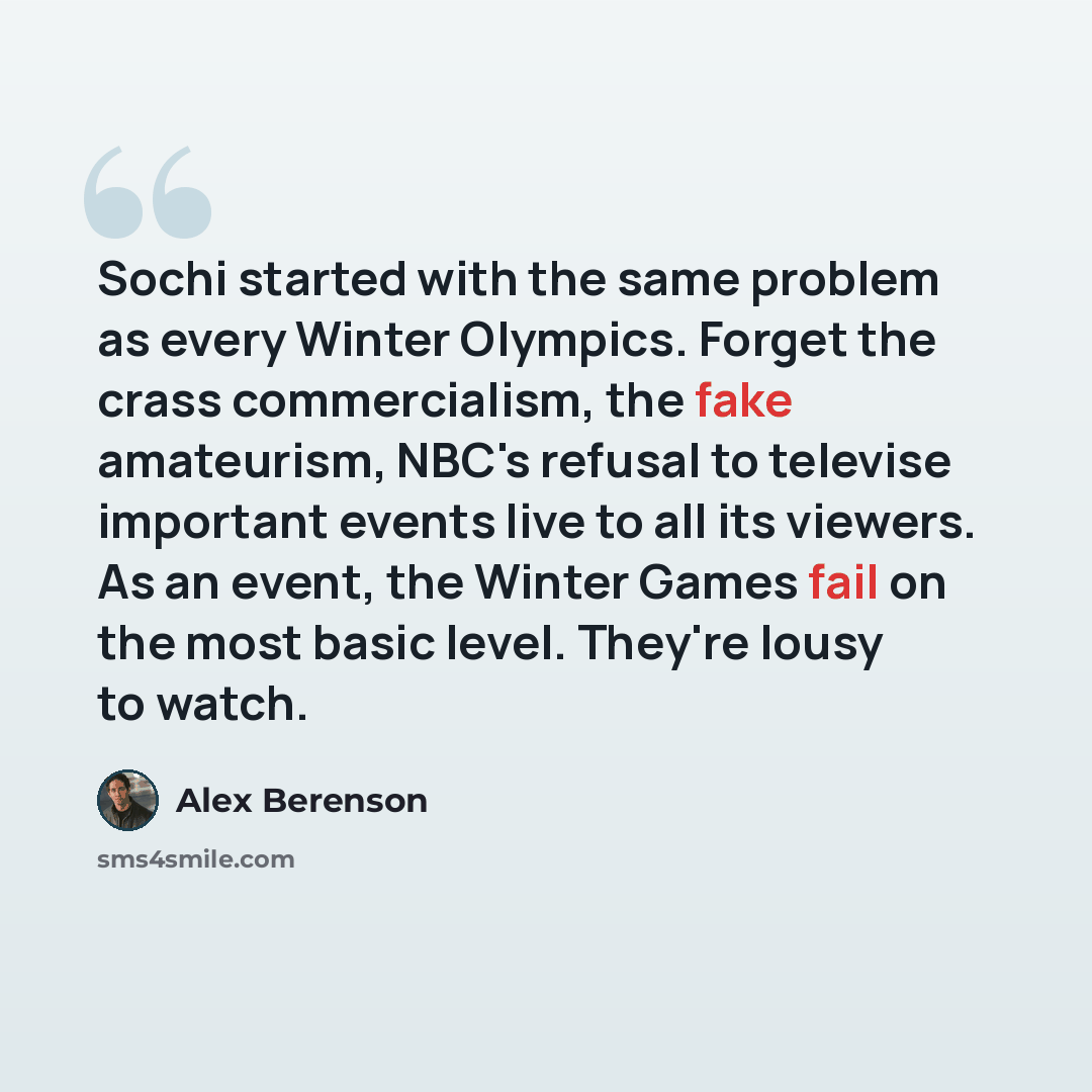 “Sochi started with the same problem as every Winter Olympics. Forget the crass commercialism, the fake amateurism, NBC's refusal to televise important events live to all its viewers. As an event, the Winter Games fail on the most basic level. They're lousy to watch.” quote by Alex Berenson