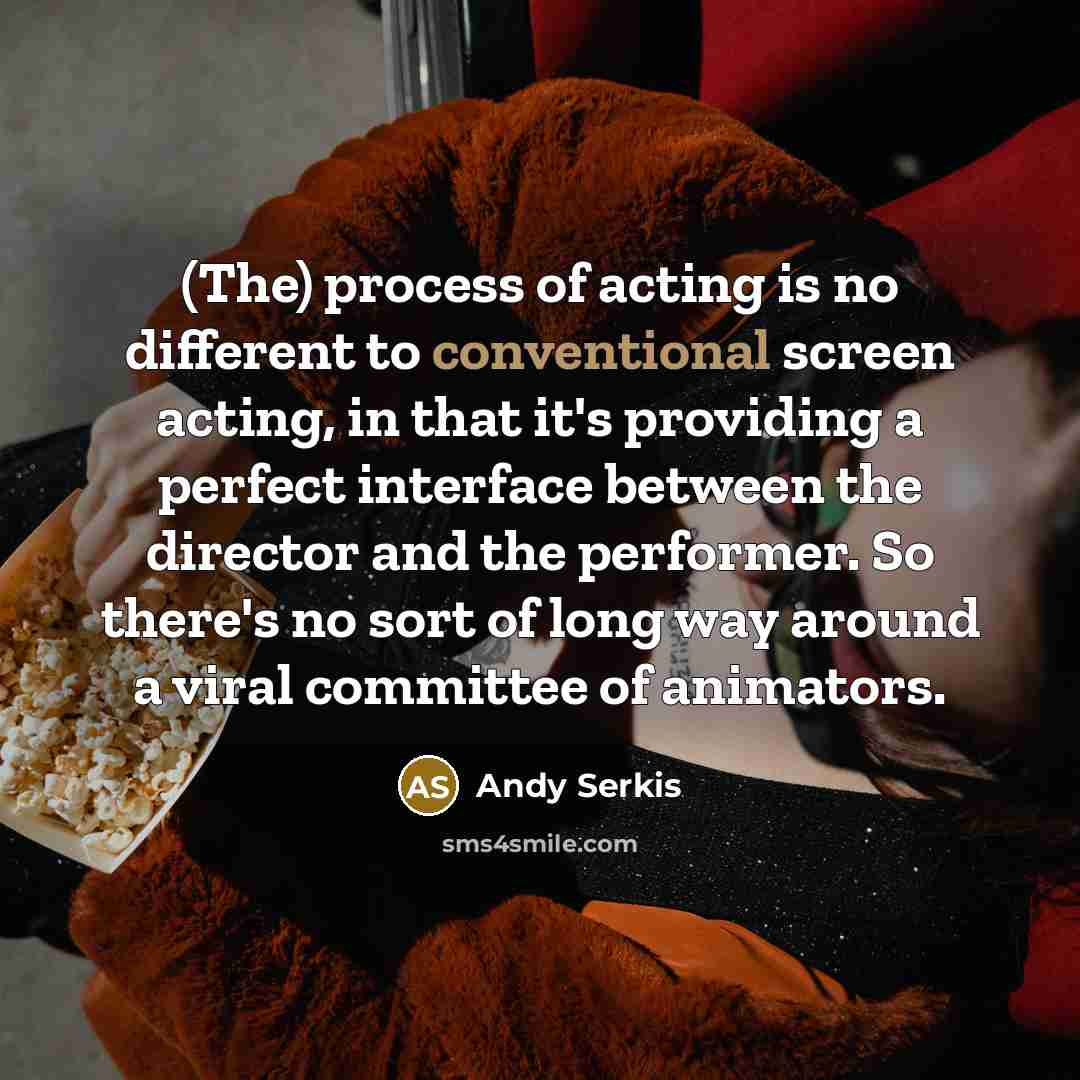 “(The) process of acting is no different to conventional screen acting, in that it's providing a perfect interface between the director and the performer. So there's no sort of long way around a viral committee of animators.” quote by Andy Serkis
