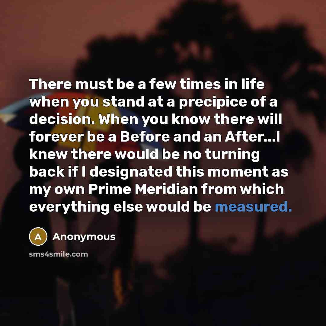 “There must be a few times in life when you stand at a precipice of a decision. When you know there will forever be a Before and an After...I knew there would be no turning back if I designated this moment as my own Prime Meridian from which everything else would be measured.” quote by Anonymous