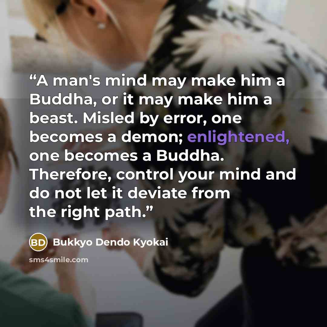 “A man's mind may make him a Buddha, or it may make him a beast. Misled by error, one becomes a demon; enlightened, one becomes a Buddha. Therefore, control your mind and do not let it deviate from the right path.” quote by Bukkyo Dendo Kyokai