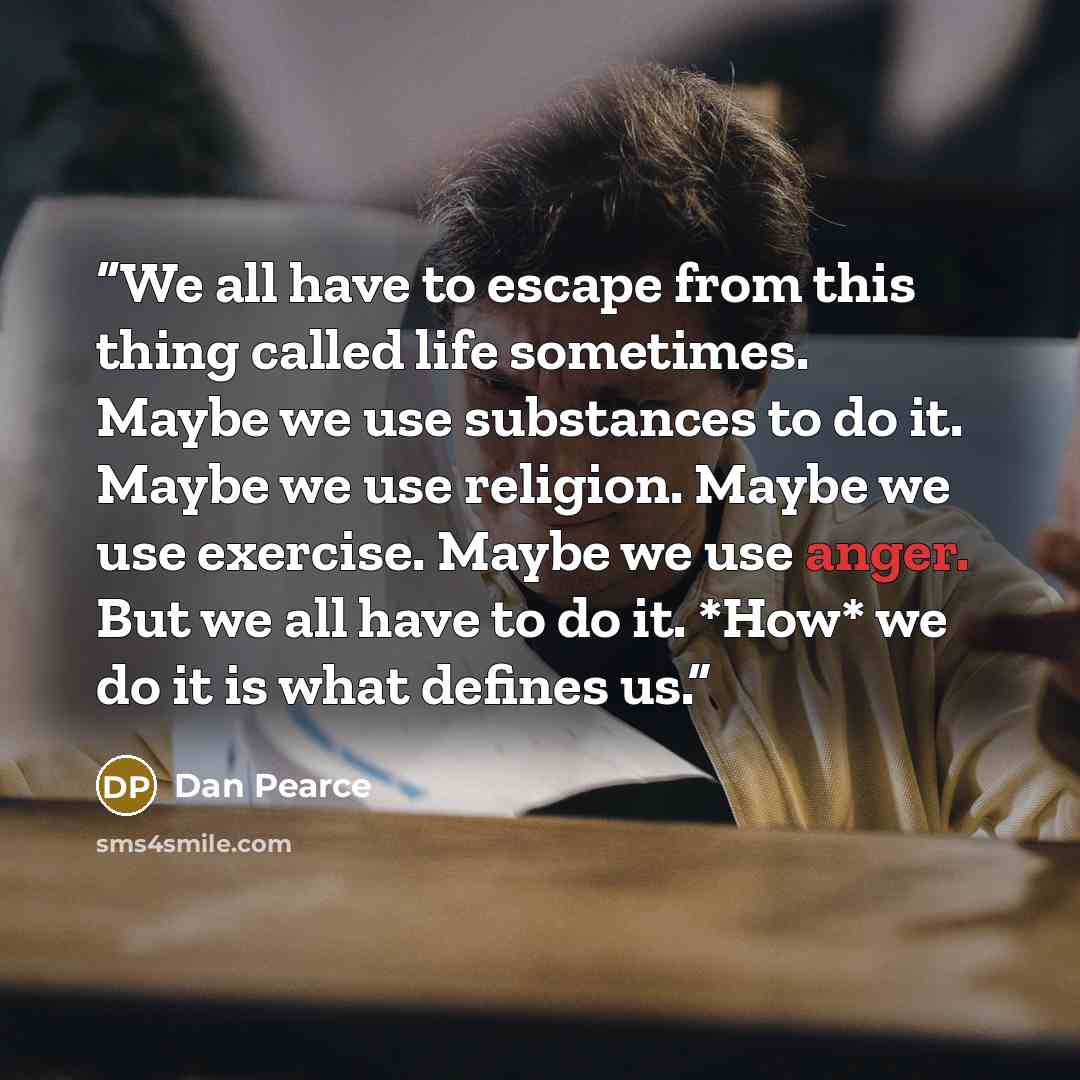 “We all have to escape from this thing called life sometimes. Maybe we use substances to do it. Maybe we use religion. Maybe we use exercise. Maybe we use anger. But we all have to do it. *How* we do it is what defines us.” quote by Dan Pearce