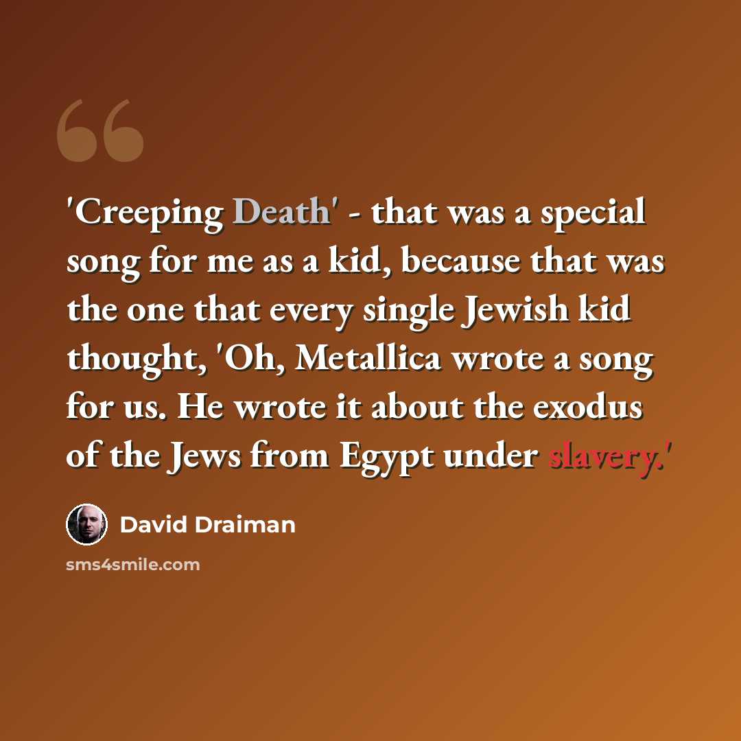 “'Creeping Death' - that was a special song for me as a kid, because that was the one that every single Jewish kid thought, 'Oh, Metallica wrote a song for us. He wrote it about the exodus of the Jews from Egypt under slavery.'” quote by David Draiman