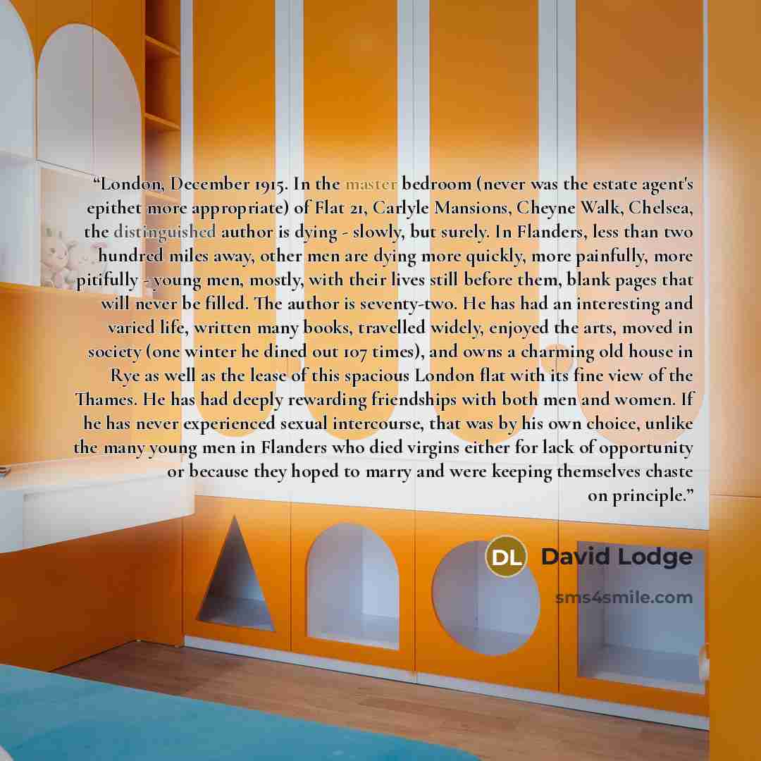 “London, December 1915. In the master bedroom (never was the estate agent's epithet more appropriate) of Flat 21, Carlyle Mansions, Cheyne Walk, Chelsea, the distinguished author is dying - slowly, but surely. In Flanders, less than two hundred miles away, other men are dying more quickly, more…” quote by David Lodge
